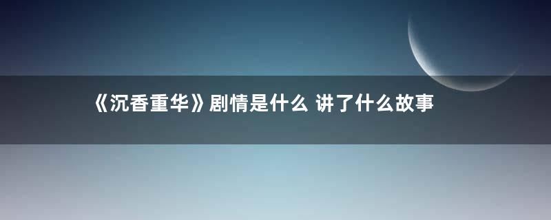 《沉香重华》剧情是什么 讲了什么故事